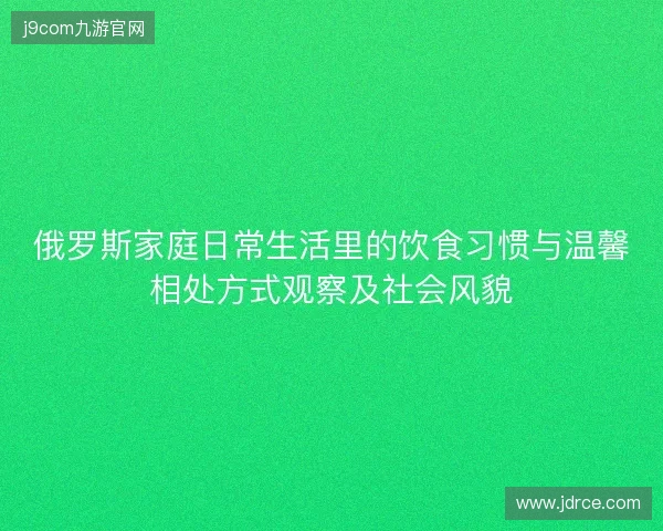 俄罗斯家庭日常生活里的饮食习惯与温馨相处方式观察及社会风貌