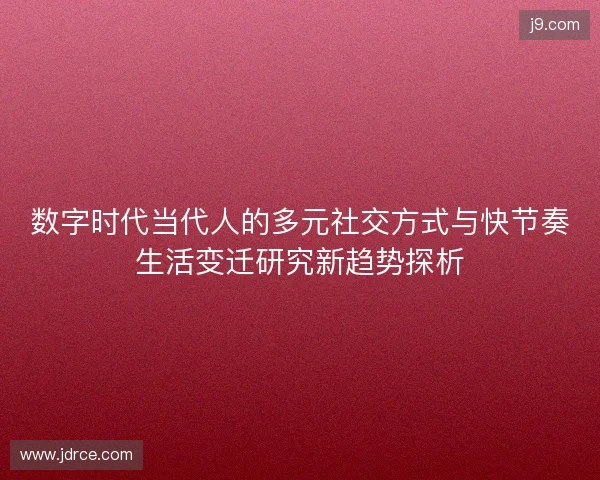 数字时代当代人的多元社交方式与快节奏生活变迁研究新趋势探析